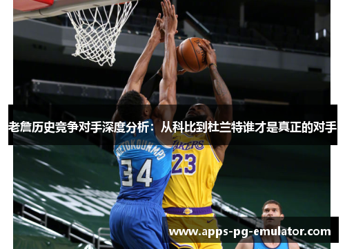 老詹历史竞争对手深度分析：从科比到杜兰特谁才是真正的对手