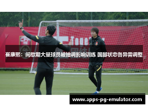 崔康熙：间歇期大量球员被抽调影响训练 国脚状态各异需调整