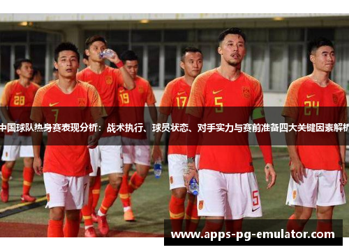 中国球队热身赛表现分析：战术执行、球员状态、对手实力与赛前准备四大关键因素解析