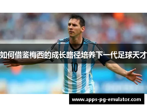 如何借鉴梅西的成长路径培养下一代足球天才