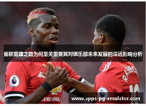 曼联重建之路为何至关重要其对俱乐部未来发展的深远影响分析