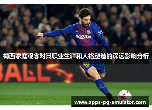 梅西家庭观念对其职业生涯和人格塑造的深远影响分析