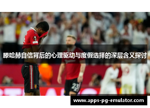 滕哈赫自信背后的心理驱动与度假选择的深层含义探讨