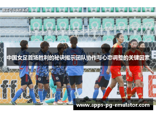 中国女足首场胜利的秘诀揭示团队协作与心态调整的关键因素