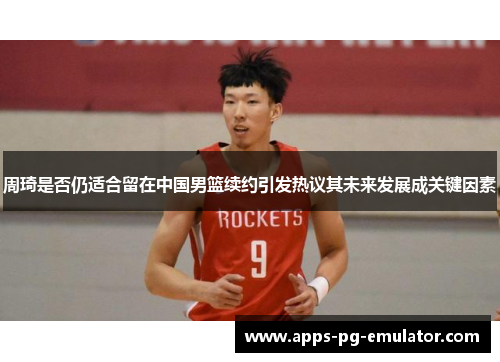 周琦是否仍适合留在中国男篮续约引发热议其未来发展成关键因素
