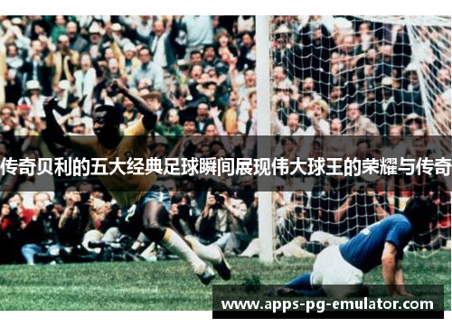 传奇贝利的五大经典足球瞬间展现伟大球王的荣耀与传奇