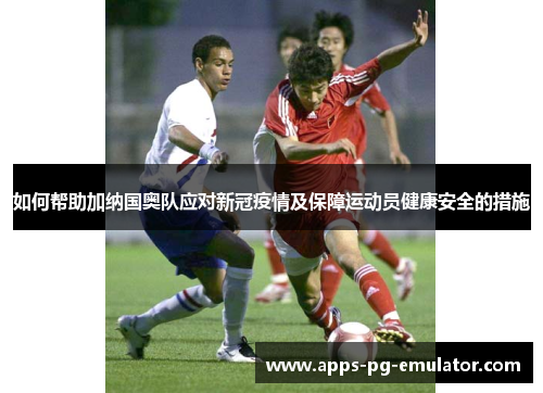 如何帮助加纳国奥队应对新冠疫情及保障运动员健康安全的措施