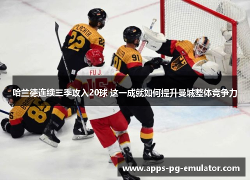 哈兰德连续三季攻入20球 这一成就如何提升曼城整体竞争力
