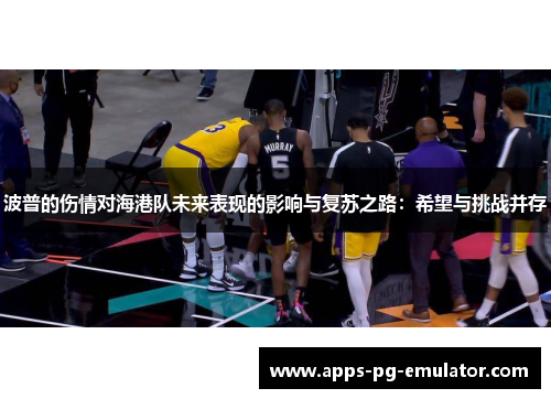 波普的伤情对海港队未来表现的影响与复苏之路：希望与挑战并存
