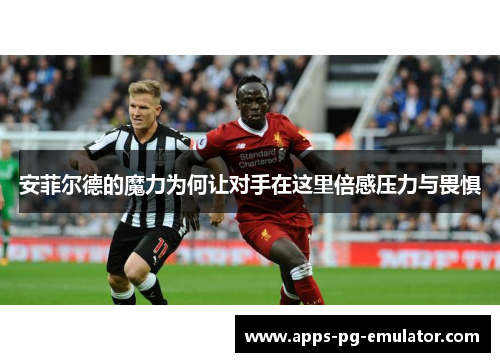 安菲尔德的魔力为何让对手在这里倍感压力与畏惧