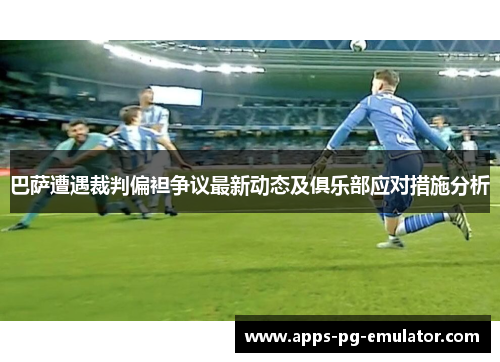 巴萨遭遇裁判偏袒争议最新动态及俱乐部应对措施分析