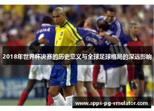 2018年世界杯决赛的历史意义与全球足球格局的深远影响