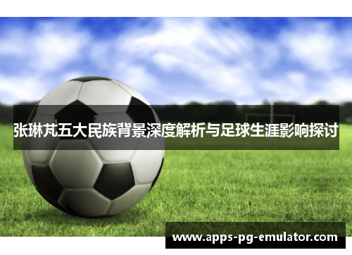 张琳芃五大民族背景深度解析与足球生涯影响探讨