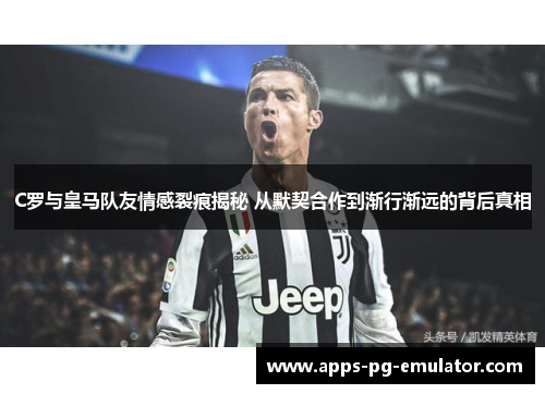 C罗与皇马队友情感裂痕揭秘 从默契合作到渐行渐远的背后真相