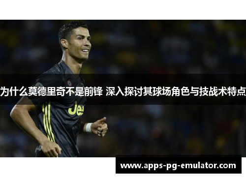 为什么莫德里奇不是前锋 深入探讨其球场角色与技战术特点