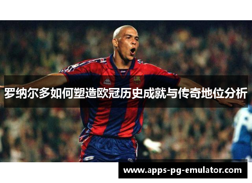 罗纳尔多如何塑造欧冠历史成就与传奇地位分析