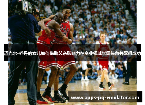 迈克尔·乔丹的女儿如何借助父亲影响力在商业领域崭露头角并取得成功 迈克尔·乔丹的女儿如何借助父亲影响力在商业领域崭露头角并取得成功