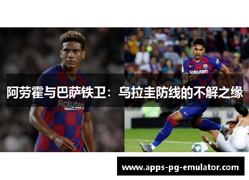 阿劳霍与巴萨铁卫:乌拉圭防线的不解之缘 阿劳霍与巴萨铁卫:乌拉圭防线的不解之缘