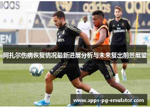 阿扎尔伤病恢复情况最新进展分析与未来复出前景展望 阿扎尔伤病恢复情况最新进展分析与未来复出前景展望