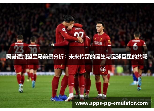 阿诺德加盟皇马前景分析:未来传奇的诞生与足球巨星的共鸣 阿诺德加盟皇马前景分析:未来传奇的诞生与足球巨星的共鸣