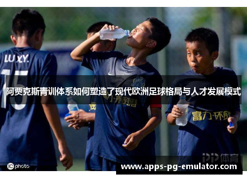 阿贾克斯青训体系如何塑造了现代欧洲足球格局与人才发展模式 阿贾克斯青训体系如何塑造了现代欧洲足球格局与人才发展模式