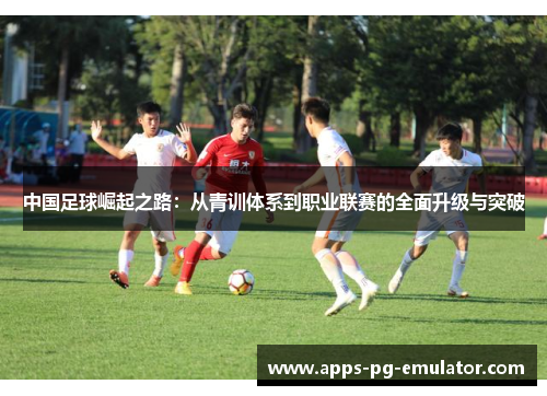 中国足球崛起之路:从青训体系到职业联赛的全面升级与突破 中国足球崛起之路:从青训体系到职业联赛的全面升级与突破