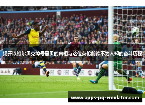 揭开以维尔贝克绰号黑贝的真相与这位英伦前锋不为人知的奋斗历程 揭开以维尔贝克绰号黑贝的真相与这位英伦前锋不为人知的奋斗历程