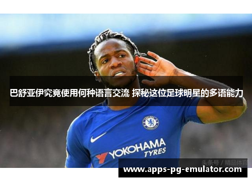 巴舒亚伊究竟使用何种语言交流 探秘这位足球明星的多语能力