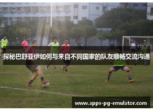 探秘巴舒亚伊如何与来自不同国家的队友顺畅交流沟通 探秘巴舒亚伊如何与来自不同国家的队友顺畅交流沟通