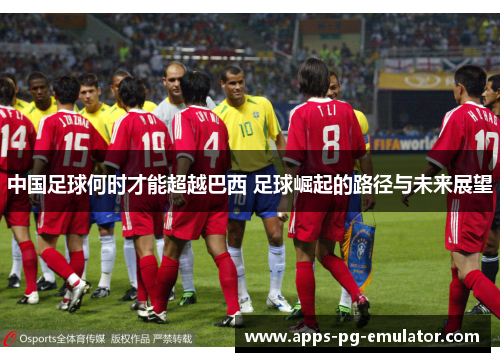 中国足球何时才能超越巴西 足球崛起的路径与未来展望 中国足球何时才能超越巴西 足球崛起的路径与未来展望