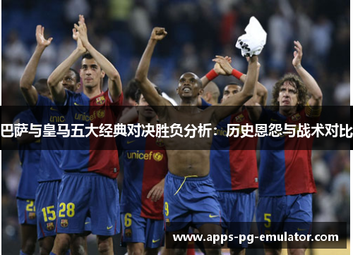 巴萨与皇马五大经典对决胜负分析:历史恩怨与战术对比 巴萨与皇马五大经典对决胜负分析:历史恩怨与战术对比