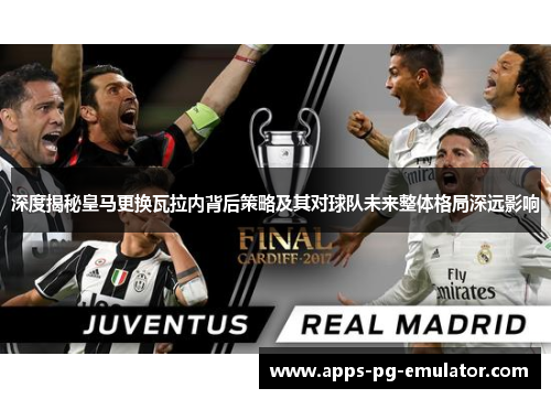 深度揭秘皇马更换瓦拉内背后策略及其对球队未来整体格局深远影响 深度揭秘皇马更换瓦拉内背后策略及其对球队未来整体格局深远影响