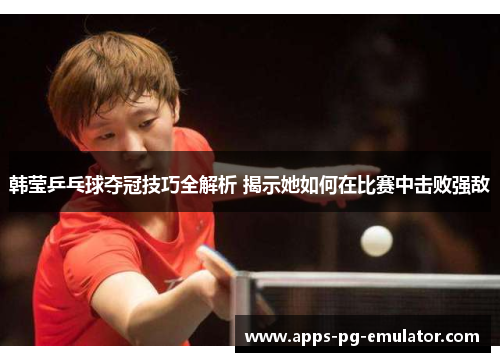 韩莹乒乓球夺冠技巧全解析 揭示她如何在比赛中击败强敌 韩莹乒乓球夺冠技巧全解析 揭示她如何在比赛中击败强敌