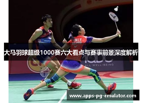 大马羽球超级1000赛六大看点与赛事前景深度解析 大马羽球超级1000赛六大看点与赛事前景深度解析