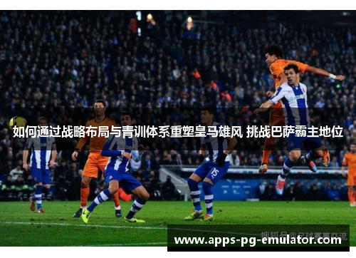 如何通过战略布局与青训体系重塑皇马雄风 挑战巴萨霸主地位