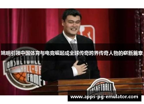 姚明引领中国体育与电竞崛起成全球传奇跨界传奇人物的崭新篇章 姚明引领中国体育与电竞崛起成全球传奇跨界传奇人物的崭新篇章