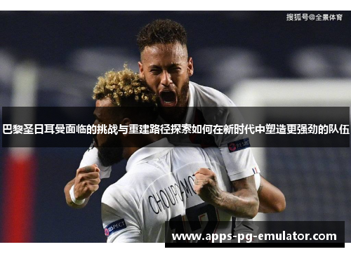 巴黎圣日耳曼面临的挑战与重建路径探索如何在新时代中塑造更强劲的队伍