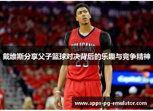 戴维斯分享父子篮球对决背后的乐趣与竞争精神