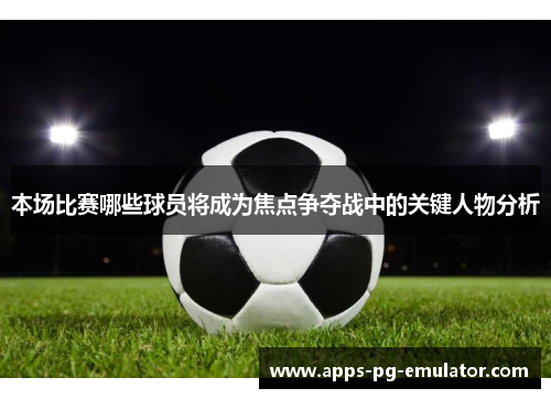 本场比赛哪些球员将成为焦点争夺战中的关键人物分析