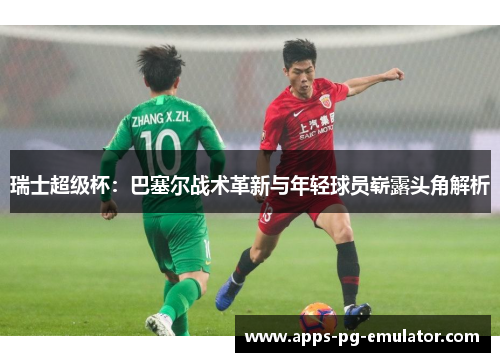 瑞士超级杯：巴塞尔战术革新与年轻球员崭露头角解析