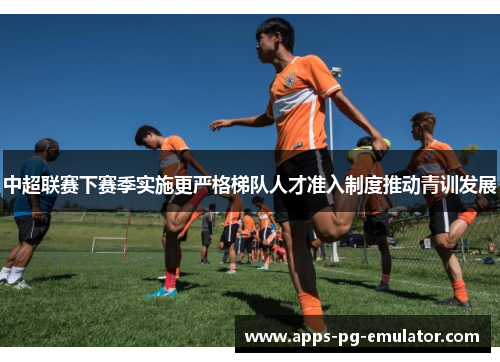 中超联赛下赛季实施更严格梯队人才准入制度推动青训发展
