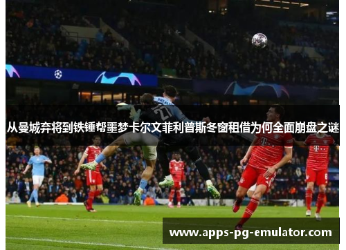 从曼城弃将到铁锤帮噩梦卡尔文菲利普斯冬窗租借为何全面崩盘之谜 从曼城弃将到铁锤帮噩梦卡尔文菲利普斯冬窗租借为何全面崩盘之谜