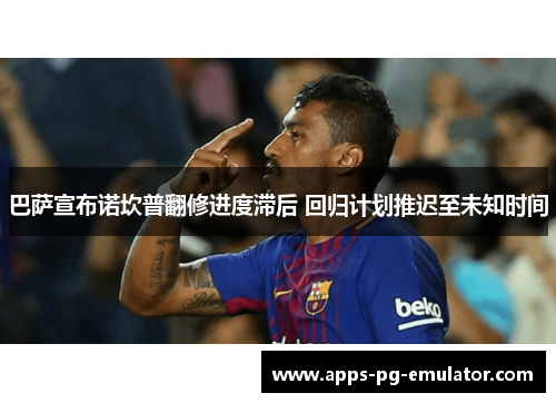 巴萨宣布诺坎普翻修进度滞后 回归计划推迟至未知时间 巴萨宣布诺坎普翻修进度滞后 回归计划推迟至未知时间