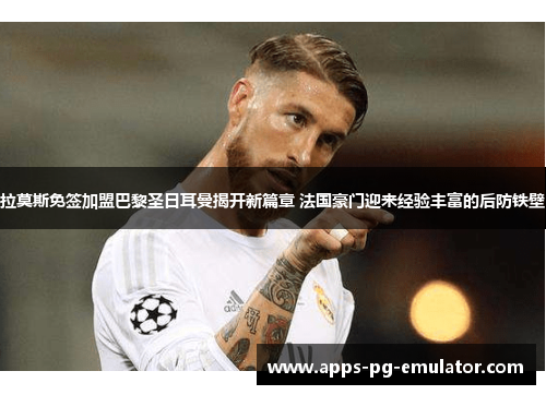 拉莫斯免签加盟巴黎圣日耳曼揭开新篇章 法国豪门迎来经验丰富的后防铁壁
