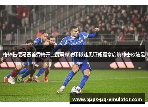 格林伍德马赛首秀梅开二度震撼法甲球迷见证新篇章启航冲击欧陆足
