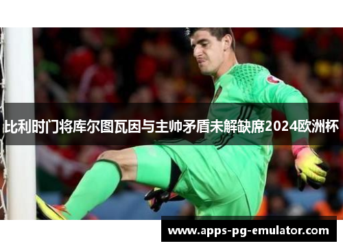 比利时门将库尔图瓦因与主帅矛盾未解缺席2024欧洲杯