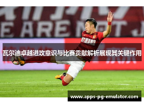 瓦尔迪卓越进攻意识与比赛贡献解析展现其关键作用