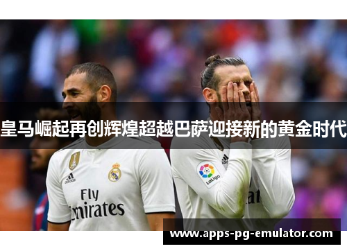 皇马崛起再创辉煌超越巴萨迎接新的黄金时代