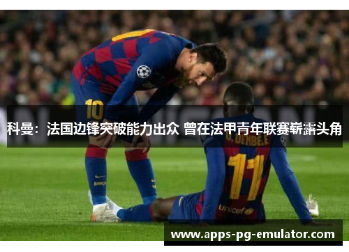 科曼：法国边锋突破能力出众 曾在法甲青年联赛崭露头角
