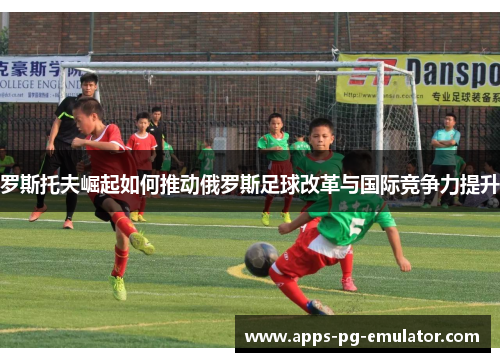 罗斯托夫崛起如何推动俄罗斯足球改革与国际竞争力提升